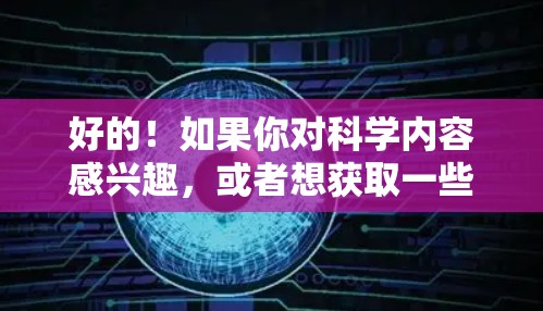 好的！如果你对科学内容感兴趣，或者想获取一些科学资料，请告诉我你的具体需求，我可以推荐一些可靠的科学网站或资源。以下是一些推荐的科学网站和平台