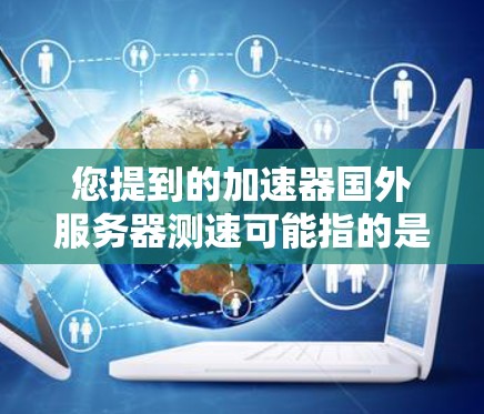 您提到的加速器国外服务器测速可能指的是测试服务器或国外服务器的性能测试。为了帮助您更好地理解，以下是关于测试服务器和国外服务器的常见问题和解决方案