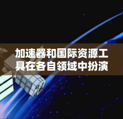 加速器和国际资源工具在各自领域中扮演着重要的角色，以下是它们的主要功能和用途