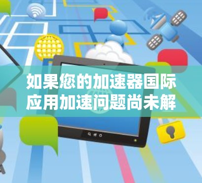 如果您的加速器国际应用加速问题尚未解决，您可以按照以下步骤进行处理