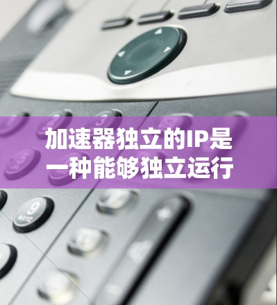 加速器独立的IP是一种能够独立运行的软件，无需依赖于加速器，适合在需要高并发处理和独立运行的场景中使用。以下是对加速器独立IP的详细分类和分析
