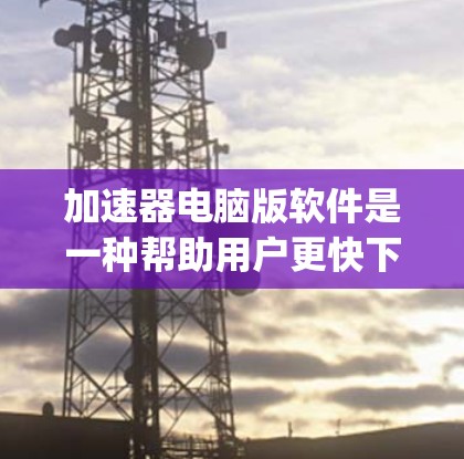 加速器电脑版软件是一种帮助用户更快下载和安装软件的工具，通常包括Avast、Zap和Red entertaining等。以下是关于这些加速器的详细介绍