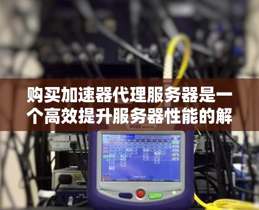 购买加速器代理服务器是一个高效提升服务器性能的解决方案，适合处理大量数据、程序或日志。以下是购买加速器代理服务器的详细步骤和建议