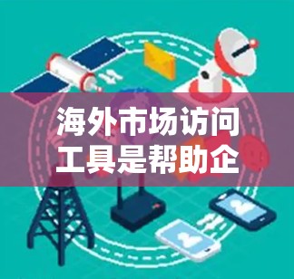 海外市场访问工具是帮助企业了解和拓展国际市场的重要资源。以下是一些具体的工具及其用途