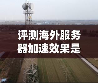 评测海外服务器加速效果是一个系统而复杂的过程,需要综合考虑多种因素。以下是详细的评测步骤和分析 评测海外服务器加速效果是一个系统而复杂的过程,需要综合考虑多种因素。以下是详细的评测步骤和分析
