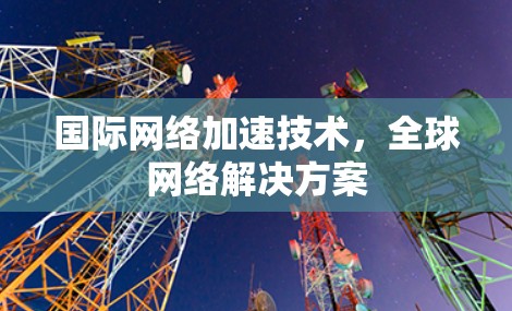 国际网络加速技术，全球网络解决方案