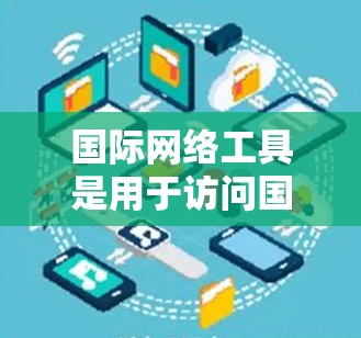 国际网络工具是用于访问国际互联网的工具，包括VPN、网络设备隐藏威胁等。以下是对这些工具的详细分析