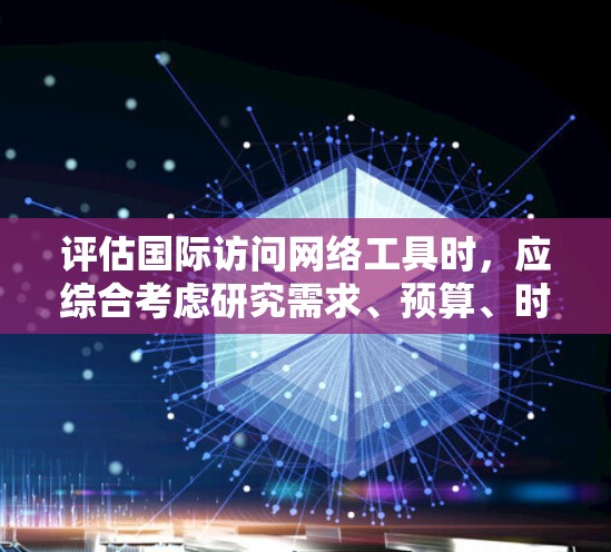 评估国际访问网络工具时，应综合考虑研究需求、预算、时间限制、开放获取等因素。以下是根据不同情况推荐的工具和评估标准
