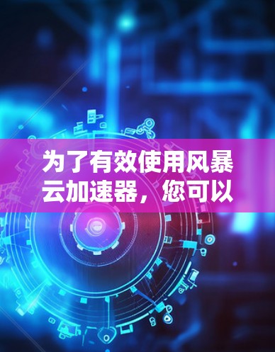 为了有效使用风暴云加速器，您可以按照以下步骤进行操作和管理